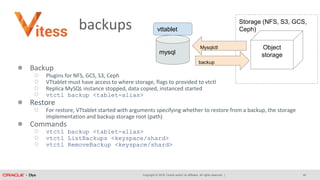Copyright © 2018, Oracle and/or its affiliates. All rights reserved. |
backups
● Backup
○ Plugins for NFS, GCS, S3, Ceph
○ VTtablet must have access to where storage, flags to provided to vtctl
○ Replica MySQL instance stopped, data copied, instanced started
○ vtctl backup <tablet-alias>
● Restore
○ For restore, VTtablet started with arguments specifying whether to restore from a backup, the storage
implementation and backup storage root (path)
● Commands
○ vtctl backup <tablet-alias>
○ vtctl ListBackups <keyspace/shard>
○ vtctl RemoveBackup <keyspace/shard>
vttablet
mysql
Storage (NFS, S3, GCS,
Ceph)
Object
storage
Mysqlctl
backup
40
 