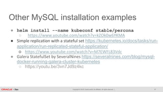Copyright © 2018, Oracle and/or its affiliates. All rights reserved. |
Other MySQL installation examples
● helm install --name kubeconf stable/percona
○ https://www.youtube.com/watch?v=kZOk0w6YKMA
● Simple replication with a stateful set https://kubernetes.io/docs/tasks/run-
application/run-replicated-stateful-application/
○ https://www.youtube.com/watch?v=M7EWFL83Vdc
● Galera StatefulSet by SeveralNines https://severalnines.com/blog/mysql-
docker-running-galera-cluster-kubernetes
○ https://youtu.be/3vn7Jd9z4kc
47
 