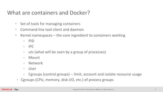Copyright © 2018, Oracle and/or its affiliates. All rights reserved. |
What are containers and Docker?
• Set of tools for managing containers
• Command line tool client and daemon
• Kernel namespaces – the core ingredient to containers working
• PID
• IPC
• uts (what will be seen by a group of processes)
• Mount
• Network
• User
• Cgroups (control groups) -- limit, account and isolate resource usage
• Cgroups (CPU, memory, disk I/O, etc.) of process groups
5
 