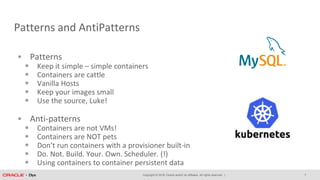 Copyright © 2018, Oracle and/or its affiliates. All rights reserved. |
Patterns and AntiPatterns
• Patterns
• Keep it simple – simple containers
• Containers are cattle
• Vanilla Hosts
• Keep your images small
• Use the source, Luke!
• Anti-patterns
• Containers are not VMs!
• Containers are NOT pets
• Don’t run containers with a provisioner built-in
• Do. Not. Build. Your. Own. Scheduler. (!)
• Using containers to container persistent data
7
 