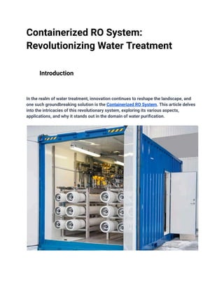 Containerized RO System:
Revolutionizing Water Treatment
Introduction
In the realm of water treatment, innovation continues to reshape the landscape, and
one such groundbreaking solution is the Containerized RO System. This article delves
into the intricacies of this revolutionary system, exploring its various aspects,
applications, and why it stands out in the domain of water purification.
 