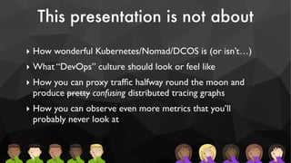This presentation is not about
‣ How wonderful Kubernetes/Nomad/DCOS is (or isn’t…)
‣ What “DevOps” culture should look or feel like
‣ How you can proxy trafﬁc halfway round the moon and
produce pretty confusing distributed tracing graphs
‣ How you can observe even more metrics that you’ll
probably never look at
 