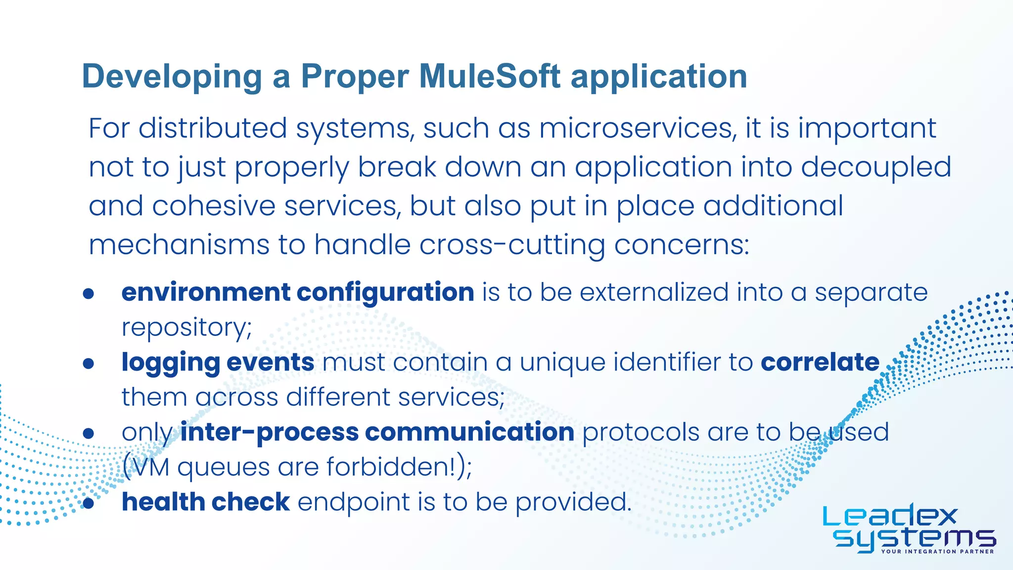 ● environment configuration is to be externalized into a separate
repository;
● logging events must contain a unique identifier to correlate
them across different services;
● only inter-process communication protocols are to be used
(VM queues are forbidden!);
● health check endpoint is to be provided.
Developing a Proper MuleSoft application
For distributed systems, such as microservices, it is important
not to just properly break down an application into decoupled
and cohesive services, but also put in place additional
mechanisms to handle cross-cutting concerns:
 