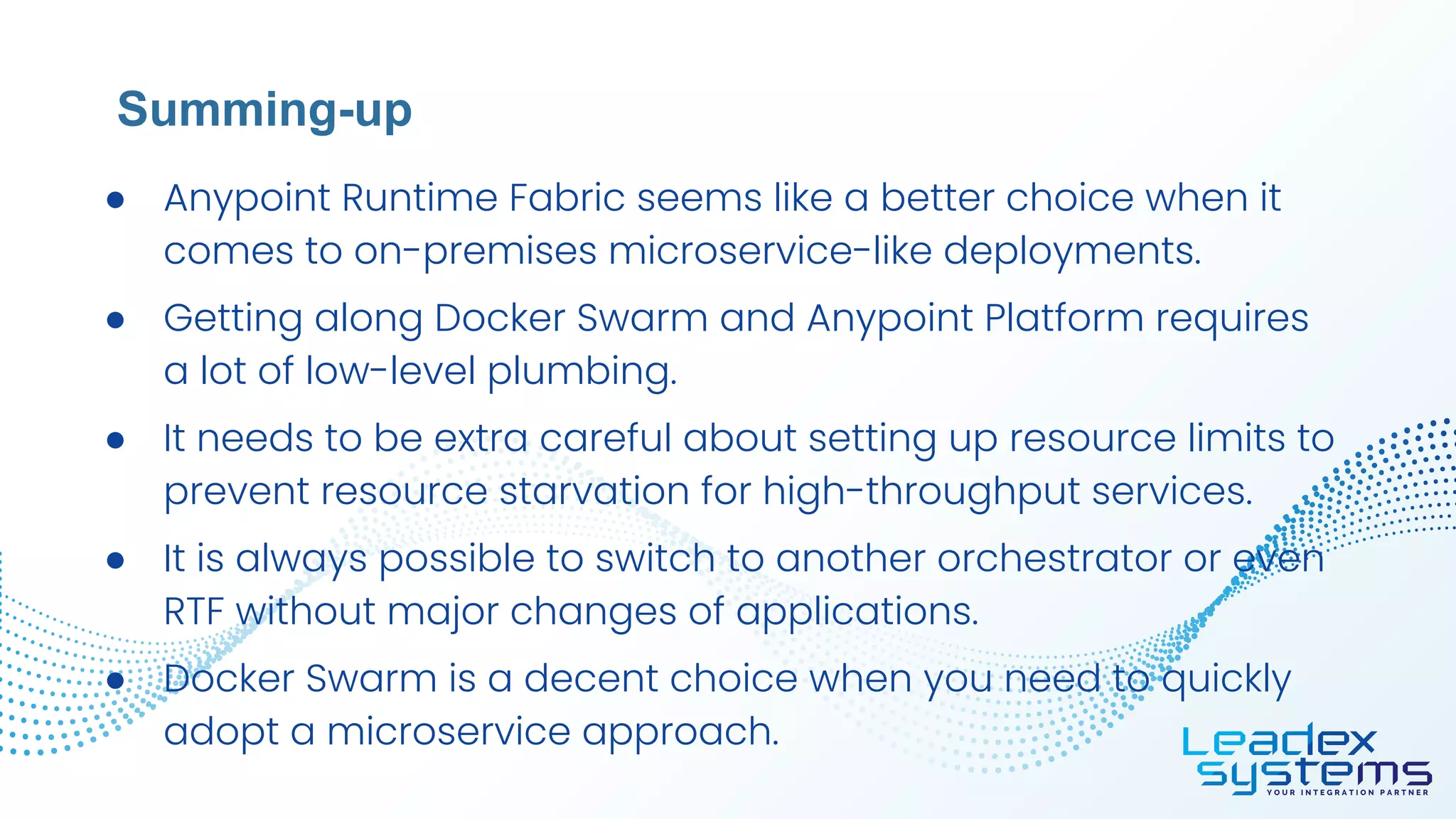 ● Anypoint Runtime Fabric seems like a better choice when it
comes to on-premises microservice-like deployments.
● Getting along Docker Swarm and Anypoint Platform requires
a lot of low-level plumbing.
● It needs to be extra careful about setting up resource limits to
prevent resource starvation for high-throughput services.
● It is always possible to switch to another orchestrator or even
RTF without major changes of applications.
● Docker Swarm is a decent choice when you need to quickly
adopt a microservice approach.
Summing-up
 
