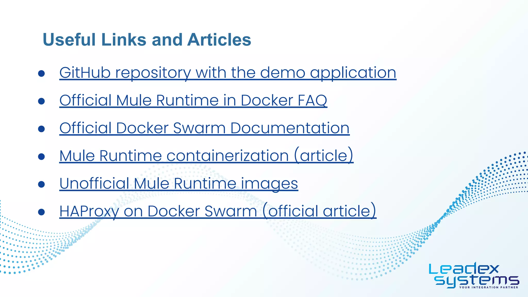 ● GitHub repository with the demo application
● Official Mule Runtime in Docker FAQ
● Official Docker Swarm Documentation
● Mule Runtime containerization (article)
● Unofficial Mule Runtime images
● HAProxy on Docker Swarm (official article)
Useful Links and Articles
 