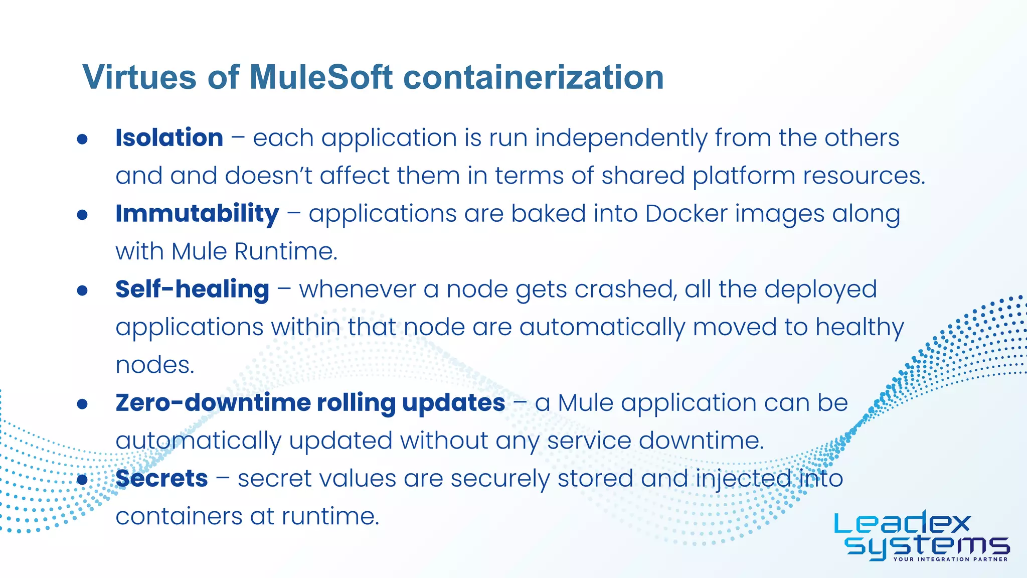 ● Isolation – each application is run independently from the others
and and doesn’t affect them in terms of shared platform resources.
● Immutability – applications are baked into Docker images along
with Mule Runtime.
● Self-healing – whenever a node gets crashed, all the deployed
applications within that node are automatically moved to healthy
nodes.
● Zero-downtime rolling updates – a Mule application can be
automatically updated without any service downtime.
● Secrets – secret values are securely stored and injected into
containers at runtime.
Virtues of MuleSoft containerization
 