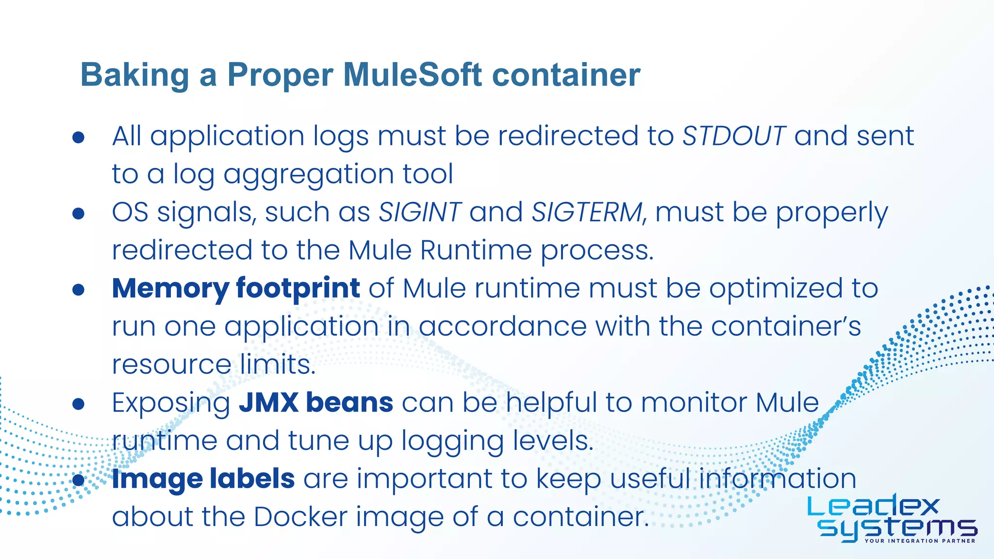 ● All application logs must be redirected to STDOUT and sent
to a log aggregation tool
● OS signals, such as SIGINT and SIGTERM, must be properly
redirected to the Mule Runtime process.
● Memory footprint of Mule runtime must be optimized to
run one application in accordance with the container’s
resource limits.
● Exposing JMX beans can be helpful to monitor Mule
runtime and tune up logging levels.
● Image labels are important to keep useful information
about the Docker image of a container.
Baking a Proper MuleSoft container
 