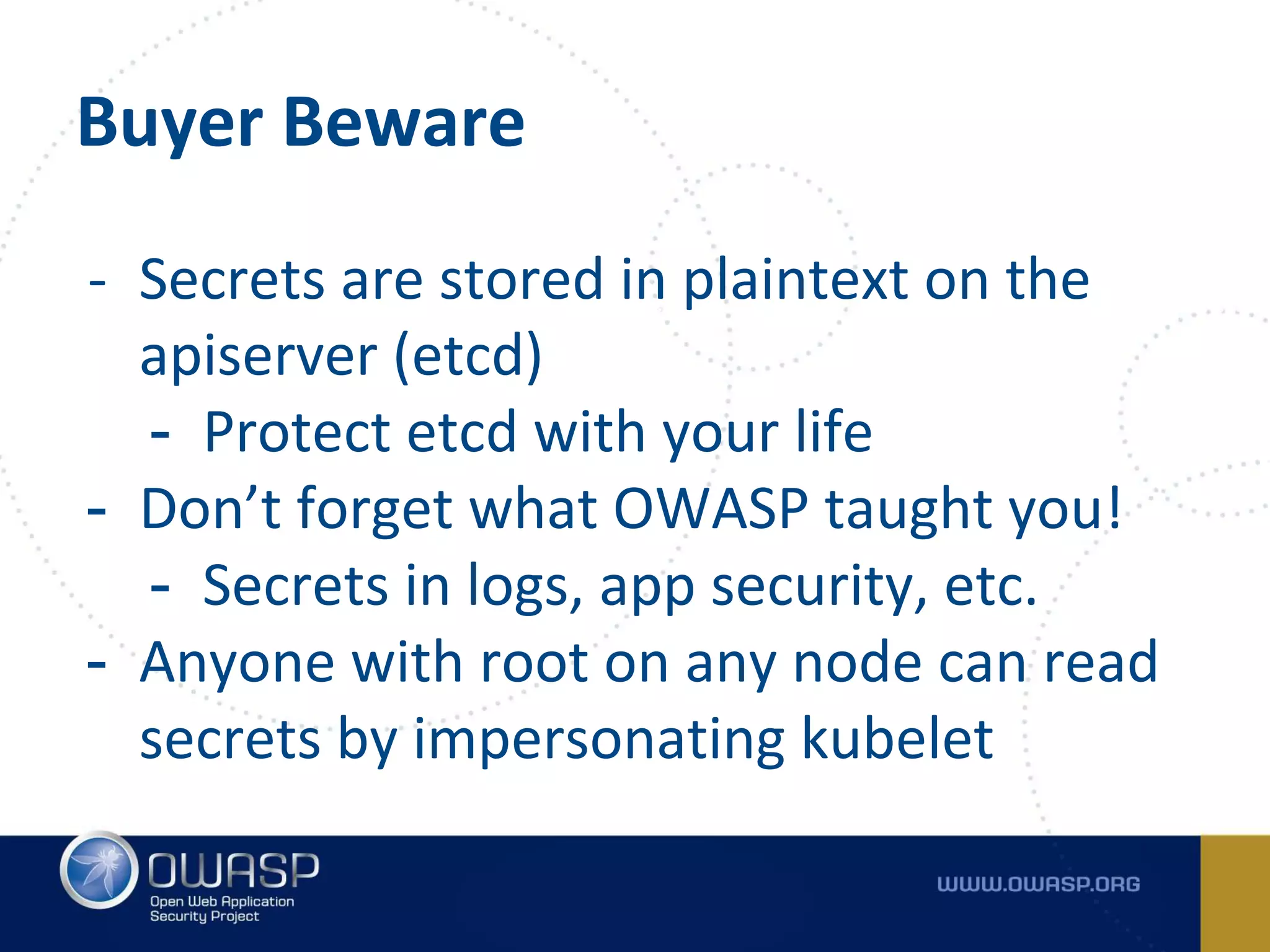 Buyer Beware
- Secrets are stored in plaintext on the
apiserver (etcd)
- Protect etcd with your life
- Don’t forget what OWASP taught you!
- Secrets in logs, app security, etc.
- Anyone with root on any node can read
secrets by impersonating kubelet
 