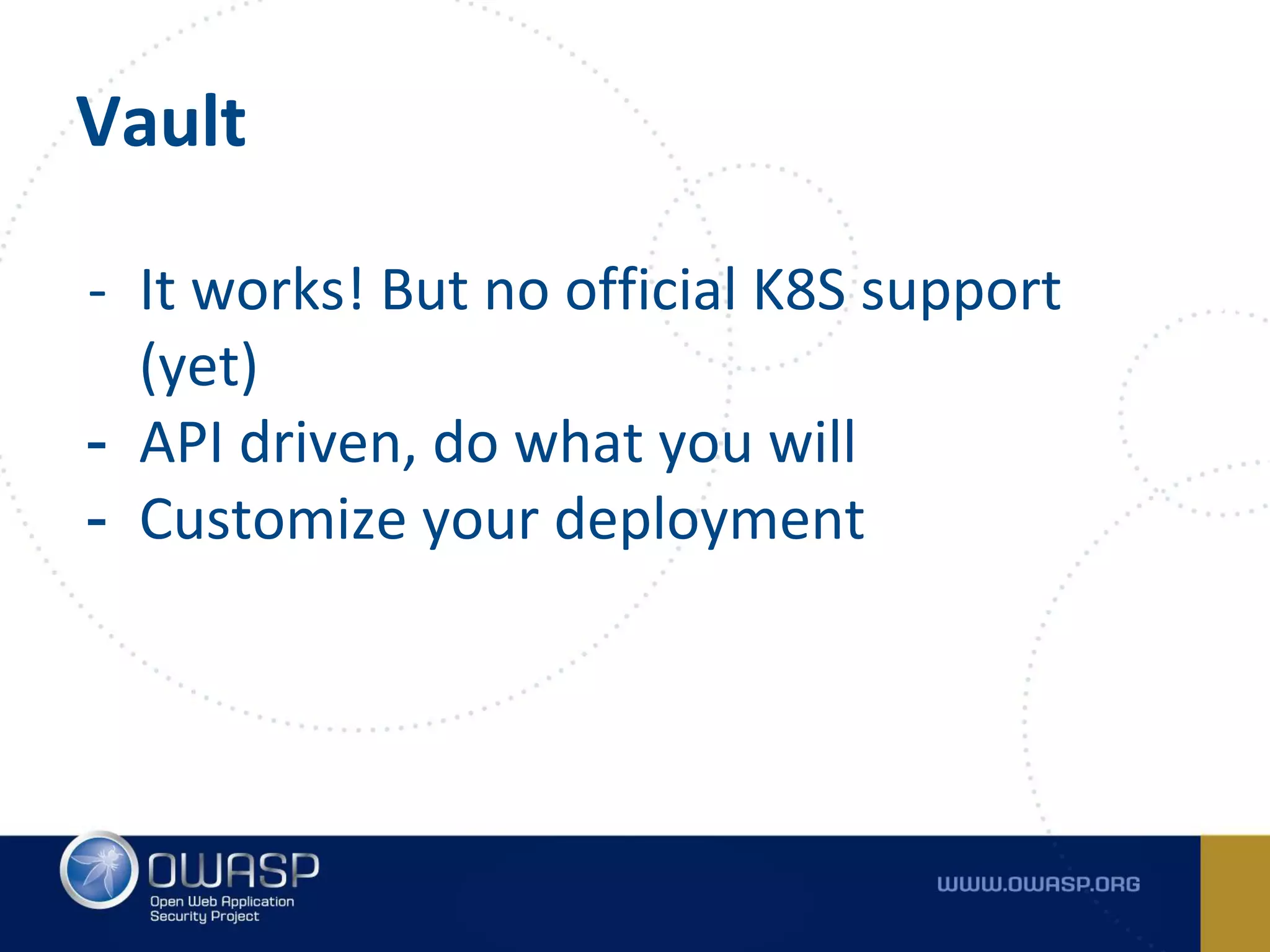 Vault
- It works! But no official K8S support
(yet)
- API driven, do what you will
- Customize your deployment
 