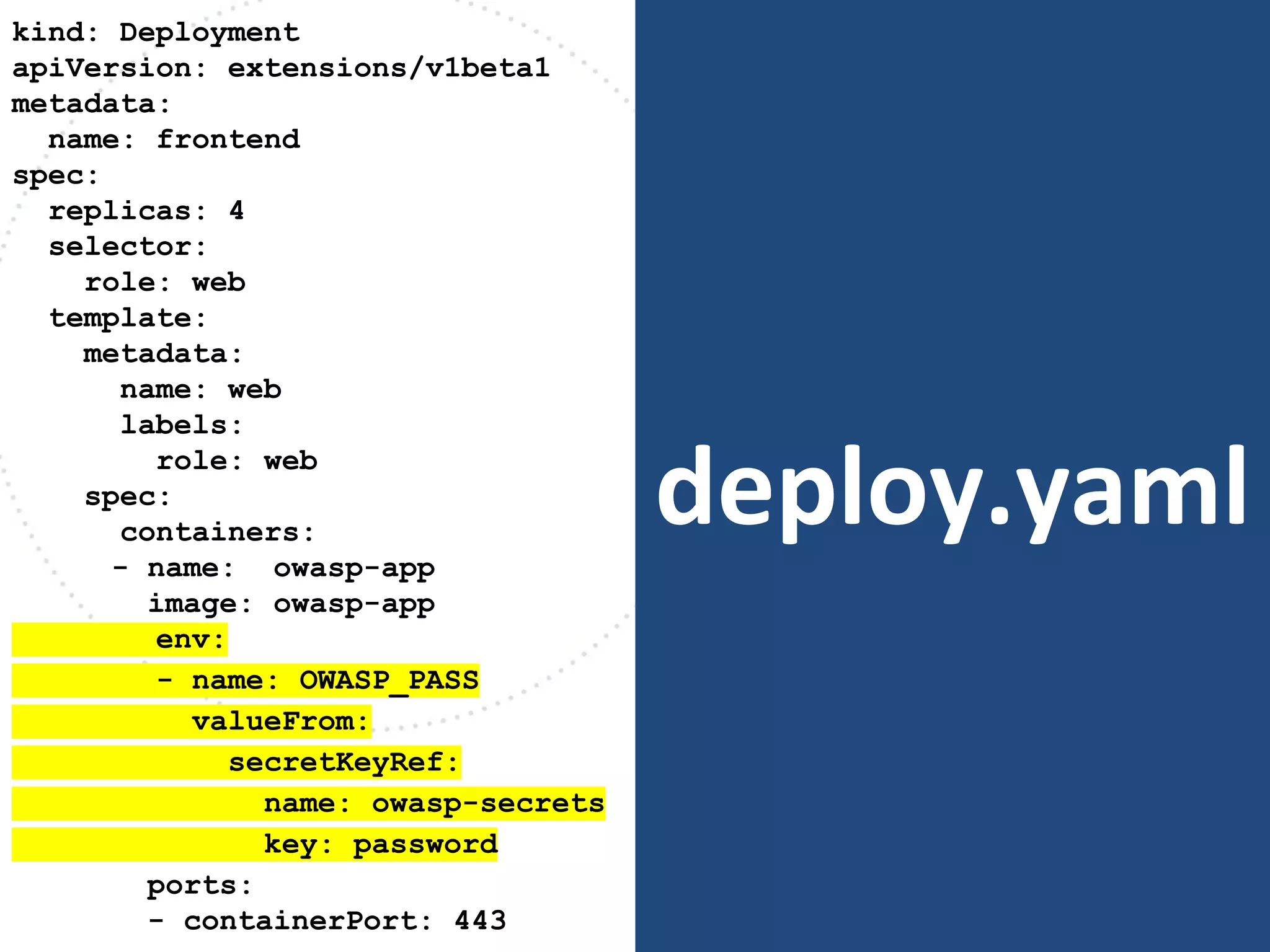 deploy.yaml
kind: Deployment
apiVersion: extensions/v1beta1
metadata:
name: frontend
spec:
replicas: 4
selector:
role: web
template:
metadata:
name: web
labels:
role: web
spec:
containers:
- name: owasp-app
image: owasp-app
env:
- name: OWASP_PASS
valueFrom:
secretKeyRef:
name: owasp-secrets
key: password
ports:
- containerPort: 443
 