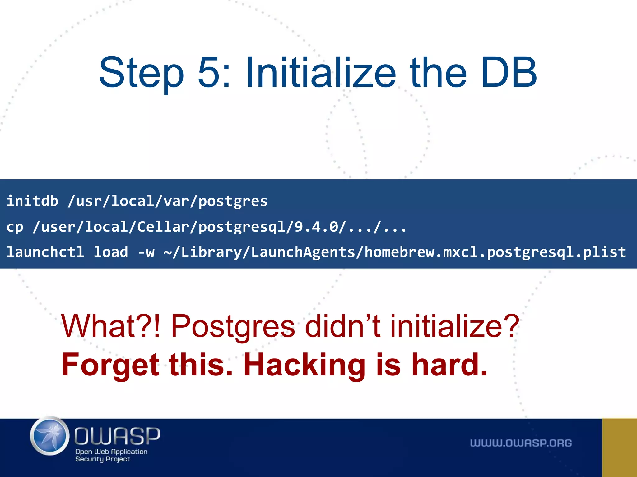 Step 5: Initialize the DB
What?! Postgres didn’t initialize?
Forget this. Hacking is hard.
cp /user/local/Cellar/postgresql/9.4.0/.../...
initdb /usr/local/var/postgres
launchctl load -w ~/Library/LaunchAgents/homebrew.mxcl.postgresql.plist
 