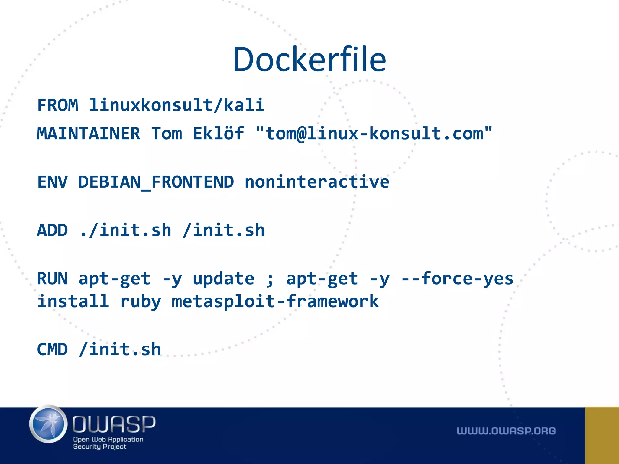 FROM linuxkonsult/kali
MAINTAINER Tom Eklöf "tom@linux-konsult.com"
ENV DEBIAN_FRONTEND noninteractive
ADD ./init.sh /init.sh
RUN apt-get -y update ; apt-get -y --force-yes
install ruby metasploit-framework
CMD /init.sh
Dockerfile
 
