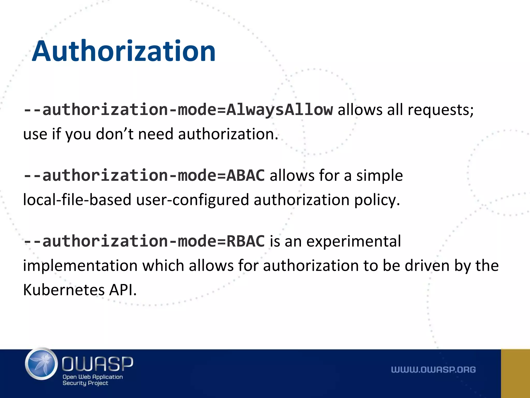 Authorization
--authorization-mode=AlwaysAllow allows all requests;
use if you don’t need authorization.
--authorization-mode=ABAC allows for a simple
local-file-based user-configured authorization policy.
--authorization-mode=RBAC is an experimental
implementation which allows for authorization to be driven by the
Kubernetes API.
 