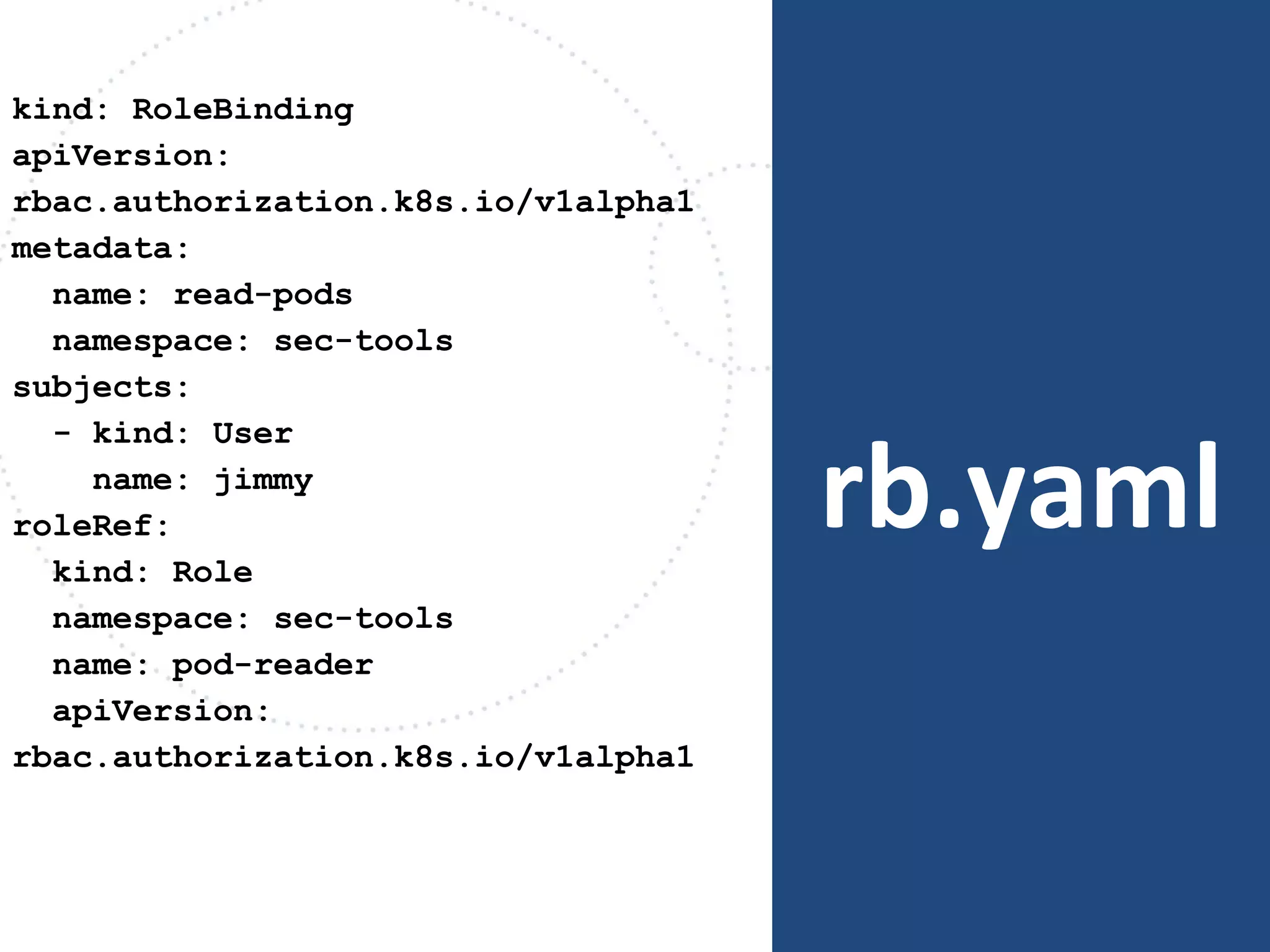 rb.yaml
kind: RoleBinding
apiVersion:
rbac.authorization.k8s.io/v1alpha1
metadata:
name: read-pods
namespace: sec-tools
subjects:
- kind: User
name: jimmy
roleRef:
kind: Role
namespace: sec-tools
name: pod-reader
apiVersion:
rbac.authorization.k8s.io/v1alpha1
 