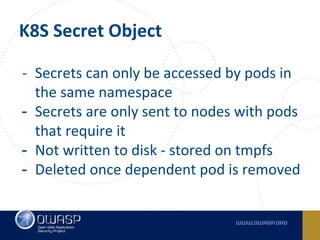 K8S Secret Object
- Secrets can only be accessed by pods in
the same namespace
- Secrets are only sent to nodes with pods
that require it
- Not written to disk - stored on tmpfs
- Deleted once dependent pod is removed
 