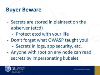 Buyer Beware
- Secrets are stored in plaintext on the
apiserver (etcd)
- Protect etcd with your life
- Don’t forget what OWASP taught you!
- Secrets in logs, app security, etc.
- Anyone with root on any node can read
secrets by impersonating kubelet
 