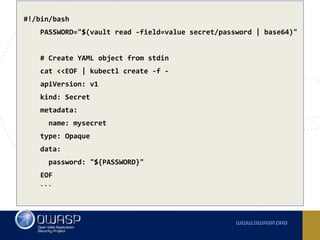 #!/bin/bash
PASSWORD="$(vault read -field=value secret/password | base64)"
# Create YAML object from stdin
cat <<EOF | kubectl create -f -
apiVersion: v1
kind: Secret
metadata:
name: mysecret
type: Opaque
data:
password: "${PASSWORD}"
EOF
```
 