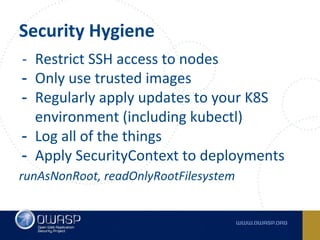 Security Hygiene
- Restrict SSH access to nodes
- Only use trusted images
- Regularly apply updates to your K8S
environment (including kubectl)
- Log all of the things
- Apply SecurityContext to deployments
runAsNonRoot, readOnlyRootFilesystem
 