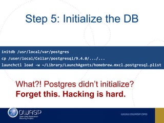 Step 5: Initialize the DB
What?! Postgres didn’t initialize?
Forget this. Hacking is hard.
cp /user/local/Cellar/postgresql/9.4.0/.../...
initdb /usr/local/var/postgres
launchctl load -w ~/Library/LaunchAgents/homebrew.mxcl.postgresql.plist
 