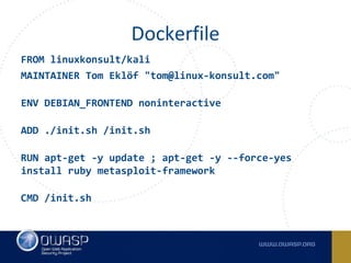 FROM linuxkonsult/kali
MAINTAINER Tom Eklöf "tom@linux-konsult.com"
ENV DEBIAN_FRONTEND noninteractive
ADD ./init.sh /init.sh
RUN apt-get -y update ; apt-get -y --force-yes
install ruby metasploit-framework
CMD /init.sh
Dockerfile
 