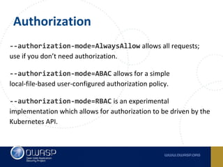 Authorization
--authorization-mode=AlwaysAllow allows all requests;
use if you don’t need authorization.
--authorization-mode=ABAC allows for a simple
local-file-based user-configured authorization policy.
--authorization-mode=RBAC is an experimental
implementation which allows for authorization to be driven by the
Kubernetes API.
 