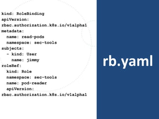 rb.yaml
kind: RoleBinding
apiVersion:
rbac.authorization.k8s.io/v1alpha1
metadata:
name: read-pods
namespace: sec-tools
subjects:
- kind: User
name: jimmy
roleRef:
kind: Role
namespace: sec-tools
name: pod-reader
apiVersion:
rbac.authorization.k8s.io/v1alpha1
 