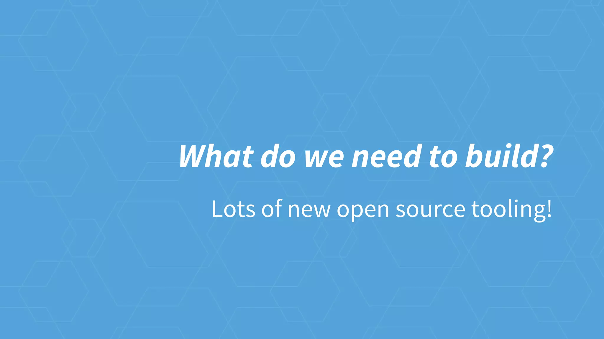 What do we need to build?
Lots of new open source tooling!
 