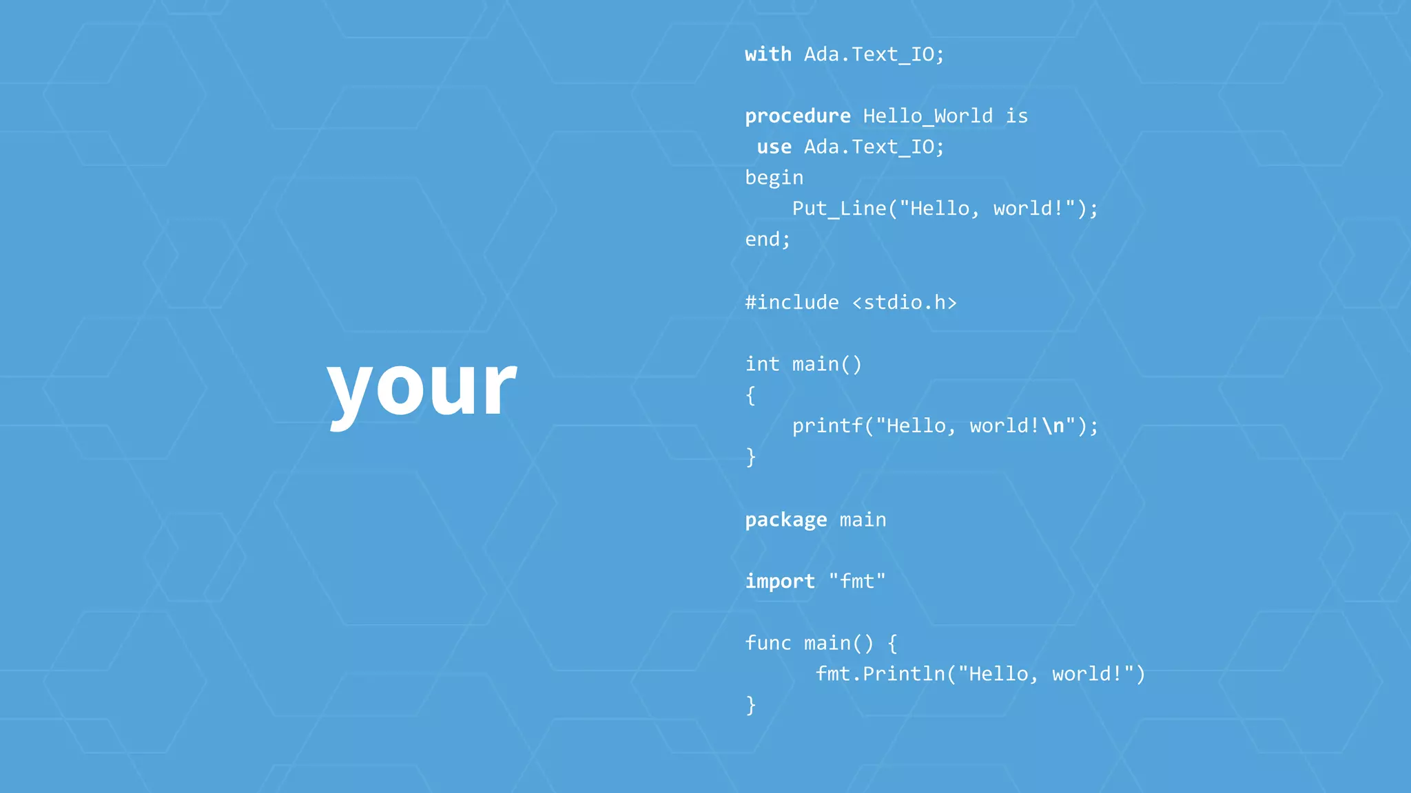 your
with Ada.Text_IO;
procedure Hello_World is
use Ada.Text_IO;
begin
Put_Line("Hello, world!");
end;
#include <stdio.h>
int main()
{
printf("Hello, world!n");
}
package main
import "fmt"
func main() {
fmt.Println("Hello, world!")
}
 