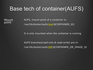 Base tech of container(AUFS)
Mount
point
AUFS, mount-point of a container is:
/var/lib/docker/aufs/mnt/$CONTAINER_ID/
It is only mounted when the container is running
AUFS branches(read-only & read-write) are in:
/var/lib/docker/aufs/diff/$CONTAINER_OR_IMAGE_ID
 