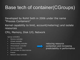 Developed by Rohit Seth in 2006 under the name
“Process Containers”
Kernel capability to limit, account(metering) and isolate
resources
CPU, Memory, Disk I/O, Network
Base tech of container(CGroups)
Cgroup controllers
 Memory controller
 CPUset controller
 CPUaccounting controller
 CPUscheduler controller
 Devices controller
 I/O controller for block devices
 Freezer
 Network Class Controller
reducing resource
contention and increasing
predictability in performance
 