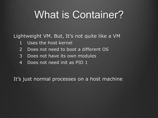 What is Container?
Lightweight VM. But, It’s not quite like a VM
1 Uses the host kernel
2 Does not need to boot a different OS
3 Does not have its own modules
4 Does not need init as PID 1
It’s just normal processes on a host machine
 