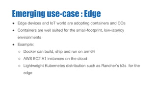 ● Edge devices and IoT world are adopting containers and COs
● Containers are well suited for the small-footprint, low-latency
environments
● Example:
○ Docker can build, ship and run on arm64
○ AWS EC2 A1 instances on the cloud
○ Lightweight Kubernetes distribution such as Rancher’s k3s for the
edge
Emerging use-case : Edge
 