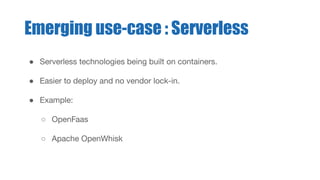 ● Serverless technologies being built on containers.
● Easier to deploy and no vendor lock-in.
● Example:
○ OpenFaas
○ Apache OpenWhisk
Emerging use-case : Serverless
 