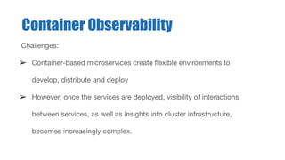 Challenges:
➢ Container-based microservices create ﬂexible environments to
develop, distribute and deploy
➢ However, once the services are deployed, visibility of interactions
between services, as well as insights into cluster infrastructure,
becomes increasingly complex.
Container Observability
 