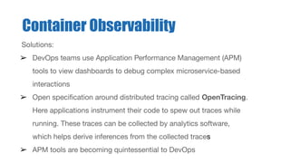 Solutions:
➢ DevOps teams use Application Performance Management (APM)
tools to view dashboards to debug complex microservice-based
interactions
➢ Open speciﬁcation around distributed tracing called OpenTracing.
Here applications instrument their code to spew out traces while
running. These traces can be collected by analytics software,
which helps derive inferences from the collected traces
➢ APM tools are becoming quintessential to DevOps
Container Observability
 