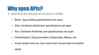 Why open APIs?
● Build-Ship-Run lifecycle of containers is OPEN
○ Build : App building speciﬁcations are open
○ Ship: Container distribution speciﬁcations are open
○ Run: Container Runtimes and speciﬁcations are open
○ Orchestrators: Cloud providers, Kubernetes, Mesos, etc
○ Avoid vendor lock-ins. Can move from one provider to another
easily.
 