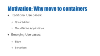 ● Traditional Use cases:
○ Consolidation
○ Cloud Native Applications
● Emerging Use cases:
○ Edge
○ Serverless
Motivation: Why move to containers
 