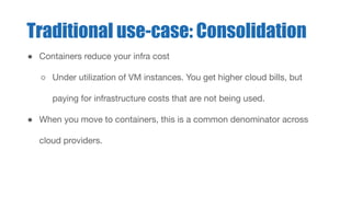 ● Containers reduce your infra cost
○ Under utilization of VM instances. You get higher cloud bills, but
paying for infrastructure costs that are not being used.
● When you move to containers, this is a common denominator across
cloud providers.
Traditional use-case: Consolidation
 