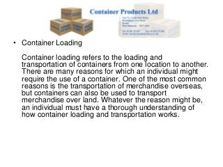 • Container Loading
  Container loading refers to the loading and
  transportation of containers from one location to another.
  There are many reasons for which an individual might
  require the use of a container. One of the most common
  reasons is the transportation of merchandise overseas,
  but containers can also be used to transport
  merchandise over land. Whatever the reason might be,
  an individual must have a thorough understanding of
  how container loading and transportation works.
 