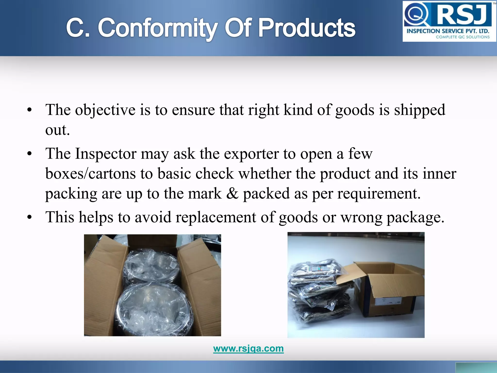 • The objective is to ensure that right kind of goods is shipped
out.
• The Inspector may ask the exporter to open a few
boxes/cartons to basic check whether the product and its inner
packing are up to the mark & packed as per requirement.
• This helps to avoid replacement of goods or wrong package.
www.rsjqa.com
 