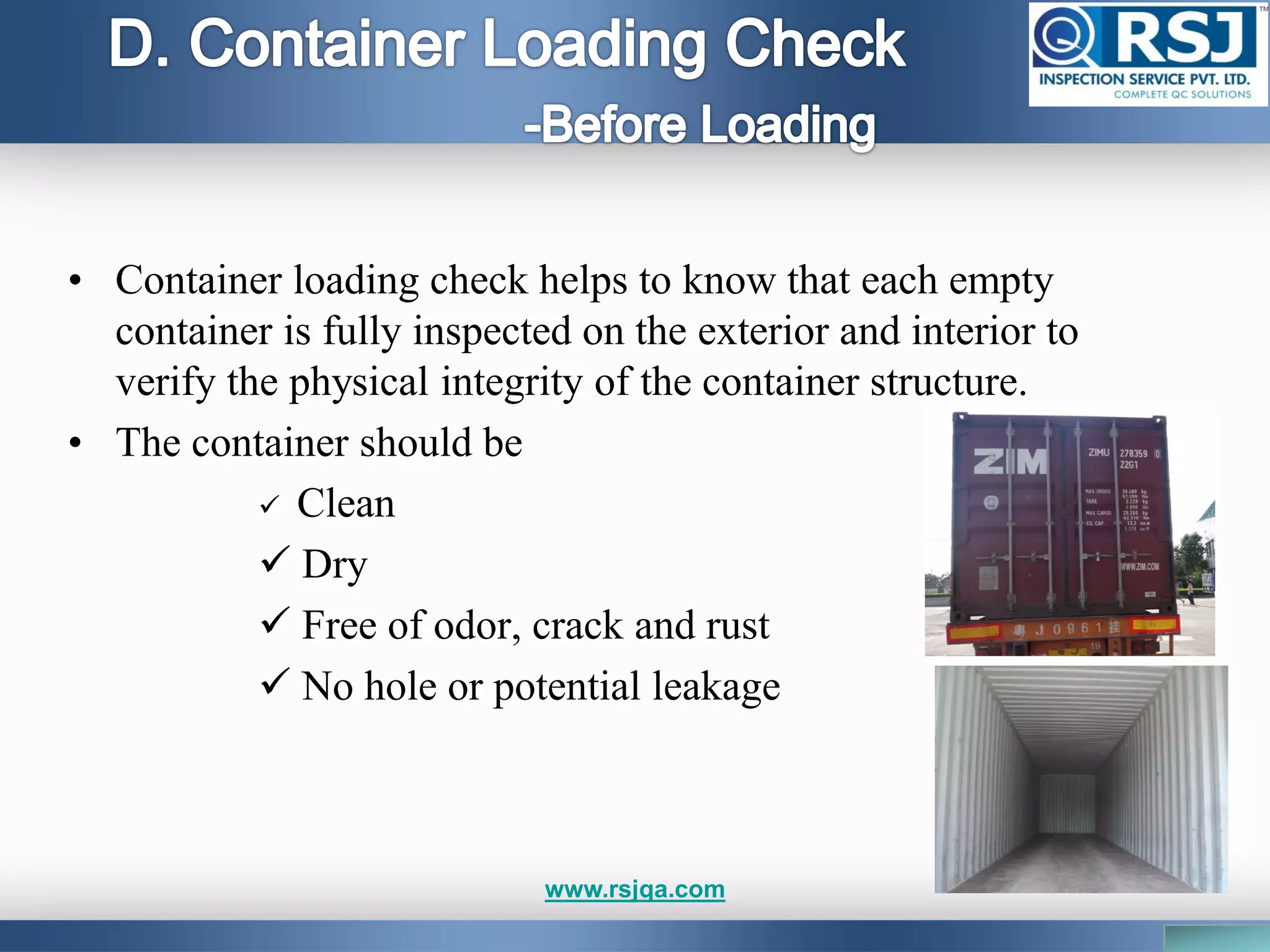 • Container loading check helps to know that each empty
container is fully inspected on the exterior and interior to
verify the physical integrity of the container structure.
• The container should be
 Clean
 Dry
 Free of odor, crack and rust
 No hole or potential leakage
www.rsjqa.com
 