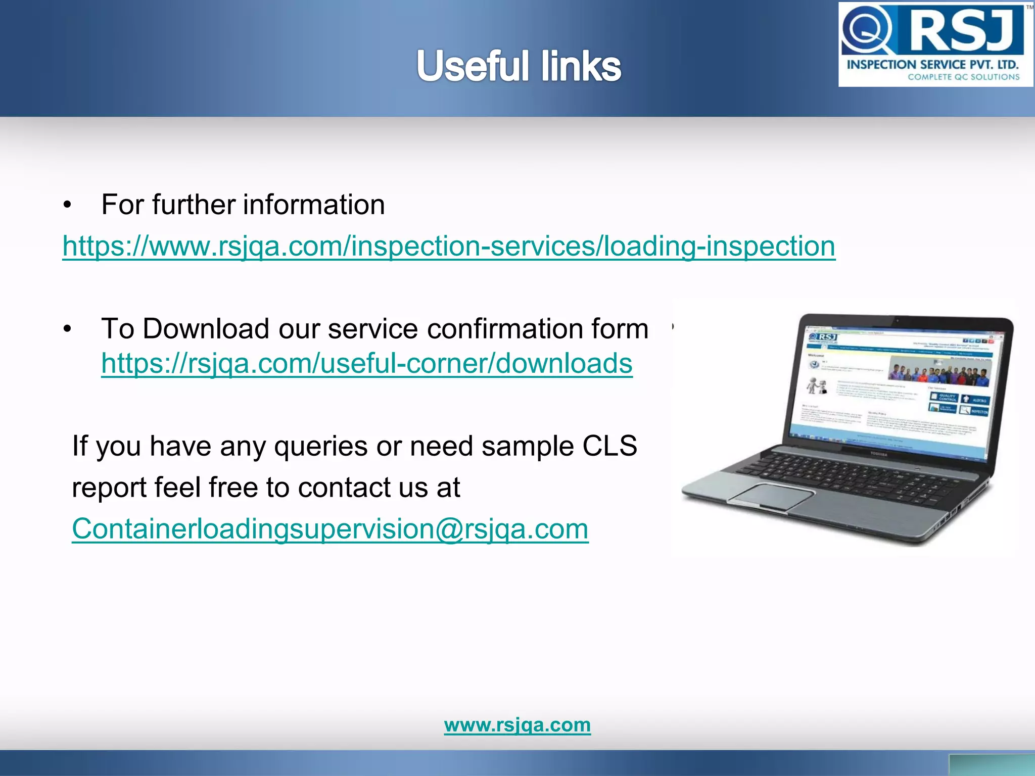 • For further information
https://www.rsjqa.com/inspection-services/loading-inspection
• To Download our service confirmation form
https://rsjqa.com/useful-corner/downloads
If you have any queries or need sample CLS
report feel free to contact us at
Containerloadingsupervision@rsjqa.com
www.rsjqa.com
 