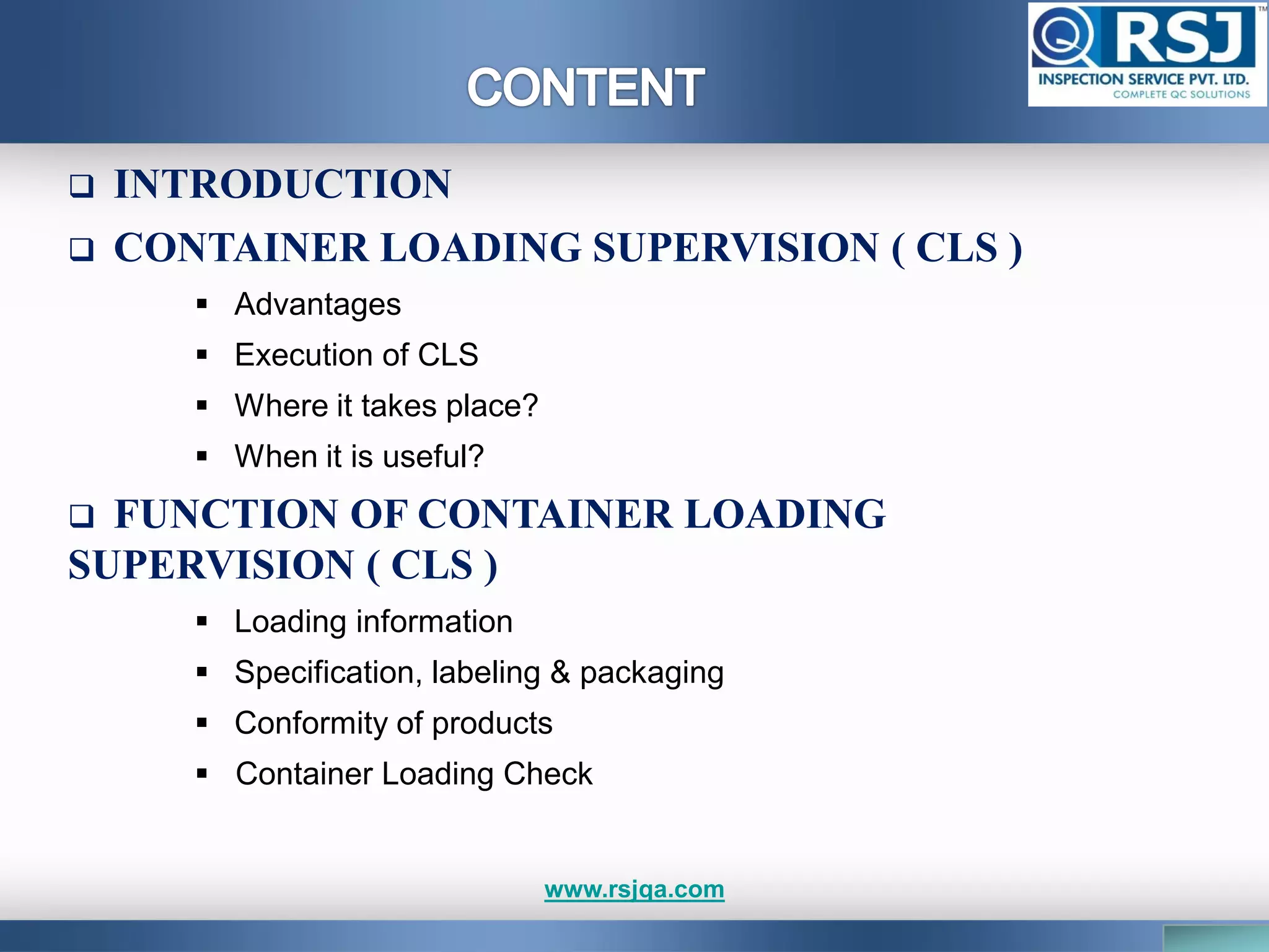  INTRODUCTION
 CONTAINER LOADING SUPERVISION ( CLS )
 Advantages
 Execution of CLS
 Where it takes place?
 When it is useful?
 FUNCTION OF CONTAINER LOADING
SUPERVISION ( CLS )
 Loading information
 Specification, labeling & packaging
 Conformity of products
 Container Loading Check
www.rsjqa.com
 