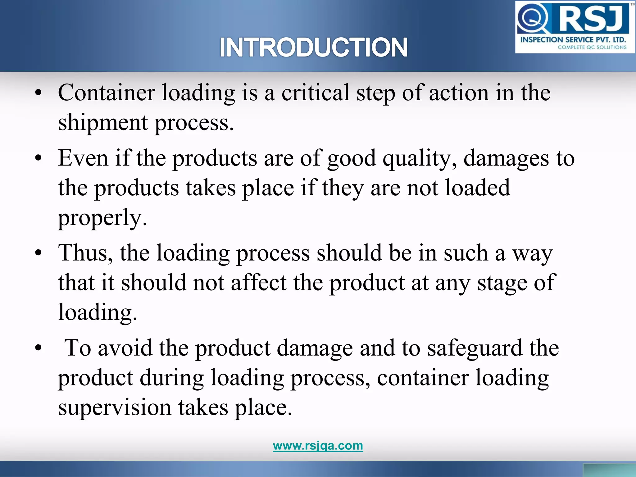 • Container loading is a critical step of action in the
shipment process.
• Even if the products are of good quality, damages to
the products takes place if they are not loaded
properly.
• Thus, the loading process should be in such a way
that it should not affect the product at any stage of
loading.
• To avoid the product damage and to safeguard the
product during loading process, container loading
supervision takes place.
www.rsjqa.com
 