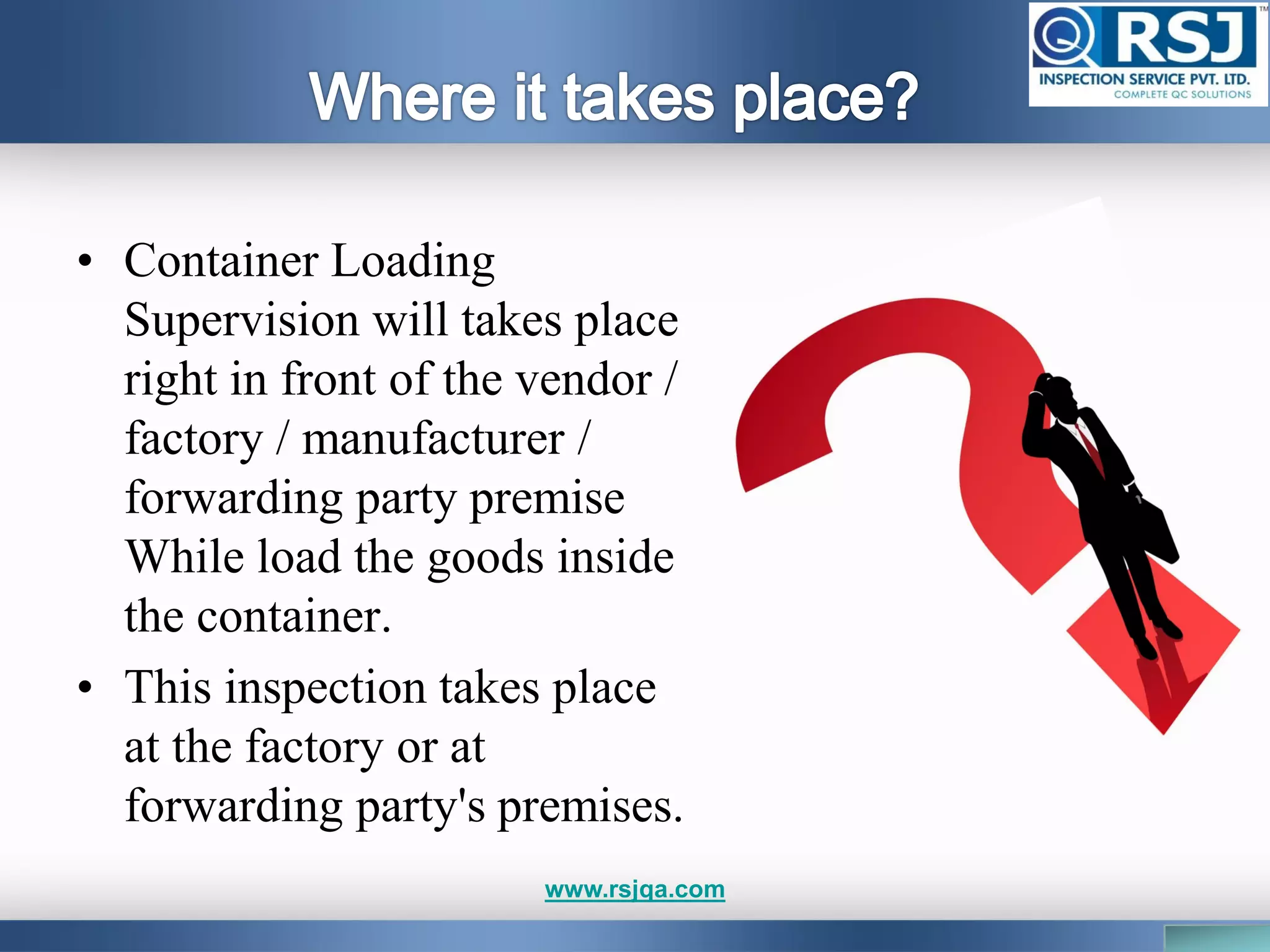 • Container Loading
Supervision will takes place
right in front of the vendor /
factory / manufacturer /
forwarding party premise
While load the goods inside
the container.
• This inspection takes place
at the factory or at
forwarding party's premises.
www.rsjqa.com
 