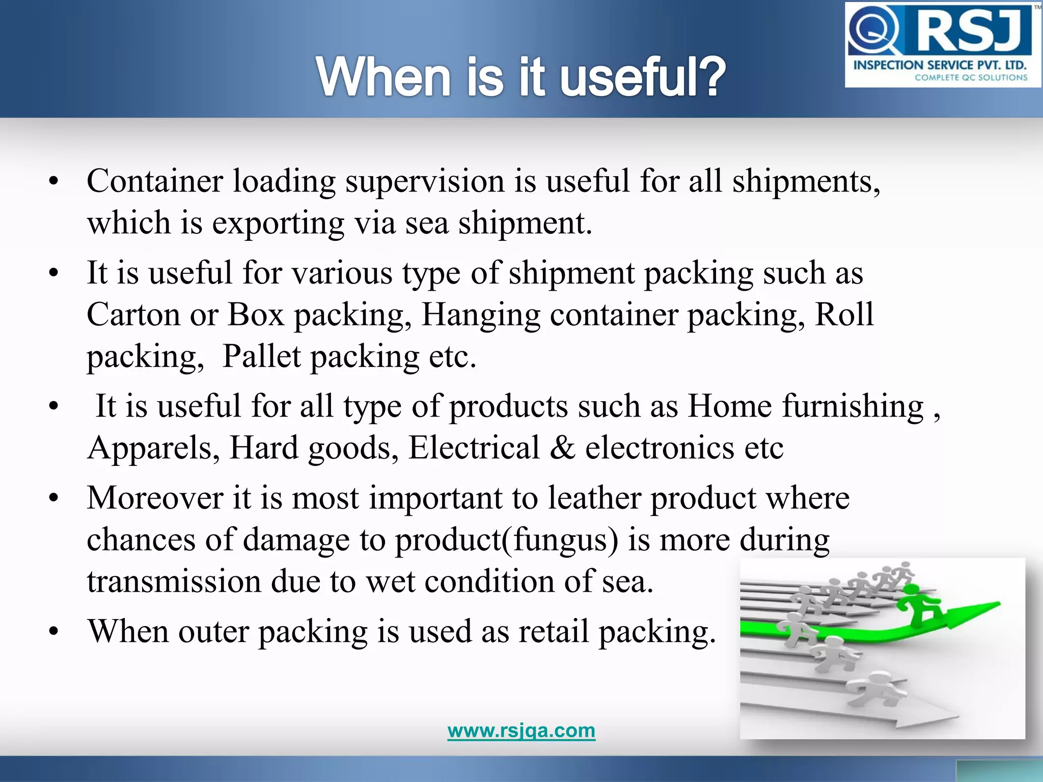 • Container loading supervision is useful for all shipments,
which is exporting via sea shipment.
• It is useful for various type of shipment packing such as
Carton or Box packing, Hanging container packing, Roll
packing, Pallet packing etc.
• It is useful for all type of products such as Home furnishing ,
Apparels, Hard goods, Electrical & electronics etc
• Moreover it is most important to leather product where
chances of damage to product(fungus) is more during
transmission due to wet condition of sea.
• When outer packing is used as retail packing.
www.rsjqa.com
 