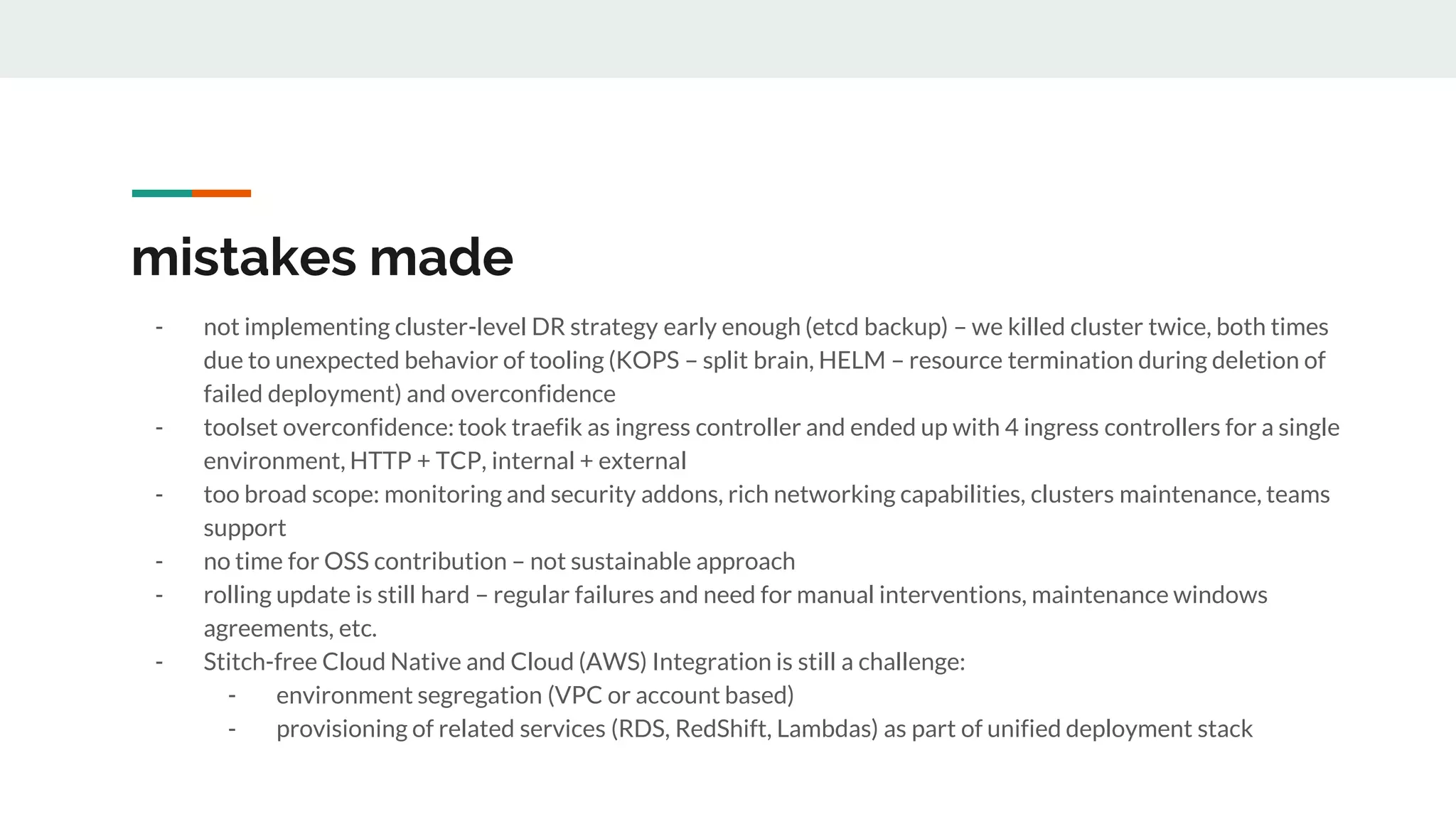 mistakes made
- not implementing cluster-level DR strategy early enough (etcd backup) – we killed cluster twice, both times
due to unexpected behavior of tooling (KOPS – split brain, HELM – resource termination during deletion of
failed deployment) and overconfidence
- toolset overconfidence: took traefik as ingress controller and ended up with 4 ingress controllers for a single
environment, HTTP + TCP, internal + external
- too broad scope: monitoring and security addons, rich networking capabilities, clusters maintenance, teams
support
- no time for OSS contribution – not sustainable approach
- rolling update is still hard – regular failures and need for manual interventions, maintenance windows
agreements, etc.
- Stitch-free Cloud Native and Cloud (AWS) Integration is still a challenge:
- environment segregation (VPC or account based)
- provisioning of related services (RDS, RedShift, Lambdas) as part of unified deployment stack
 