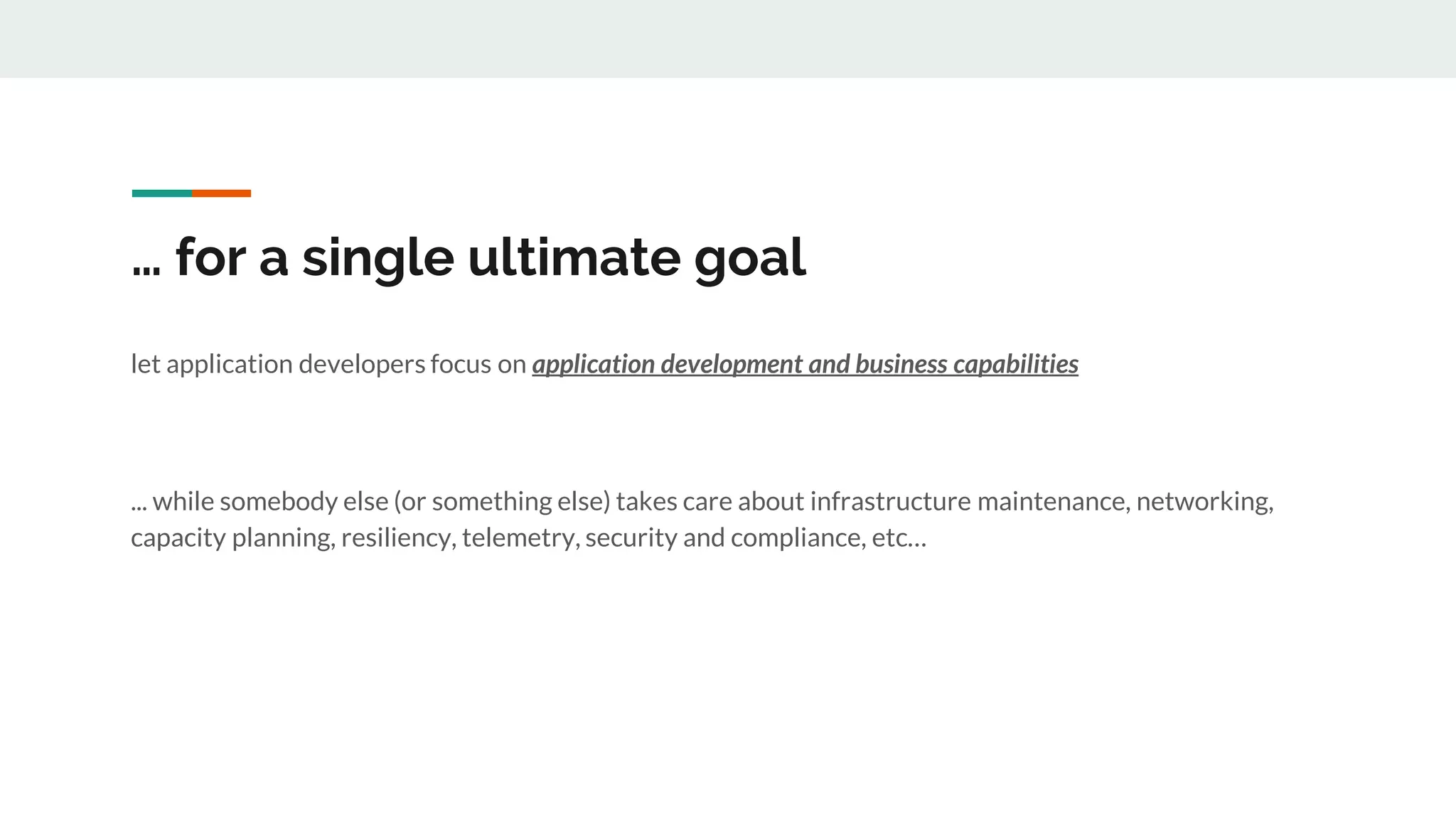 … for a single ultimate goal
let application developers focus on application development and business capabilities
... while somebody else (or something else) takes care about infrastructure maintenance, networking,
capacity planning, resiliency, telemetry, security and compliance, etc…
 