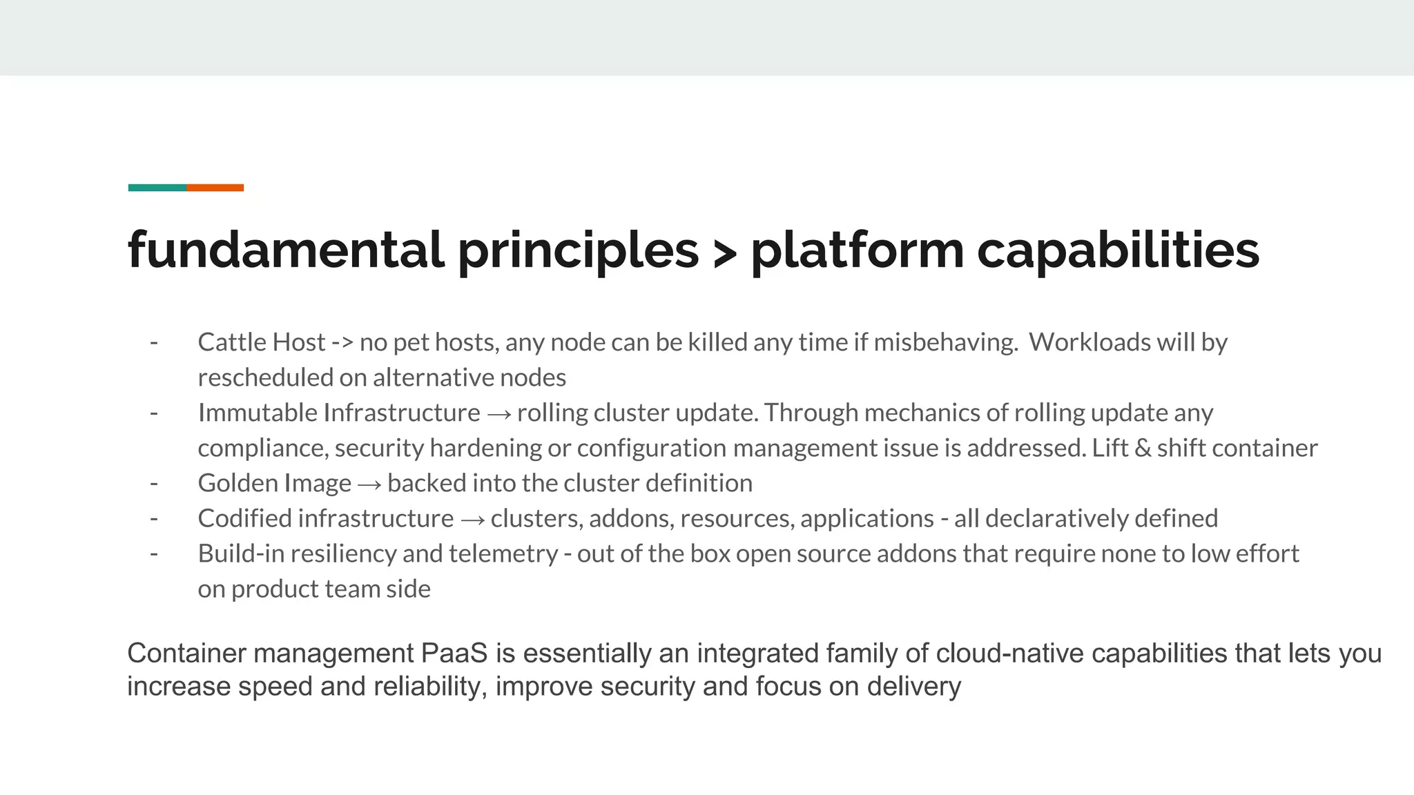 fundamental principles > platform capabilities
- Cattle Host -> no pet hosts, any node can be killed any time if misbehaving. Workloads will by
rescheduled on alternative nodes
- Immutable Infrastructure → rolling cluster update. Through mechanics of rolling update any
compliance, security hardening or configuration management issue is addressed. Lift & shift container
- Golden Image → backed into the cluster definition
- Codified infrastructure → clusters, addons, resources, applications - all declaratively defined
- Build-in resiliency and telemetry - out of the box open source addons that require none to low effort
on product team side
Container management PaaS is essentially an integrated family of cloud-native capabilities that lets you
increase speed and reliability, improve security and focus on delivery
 