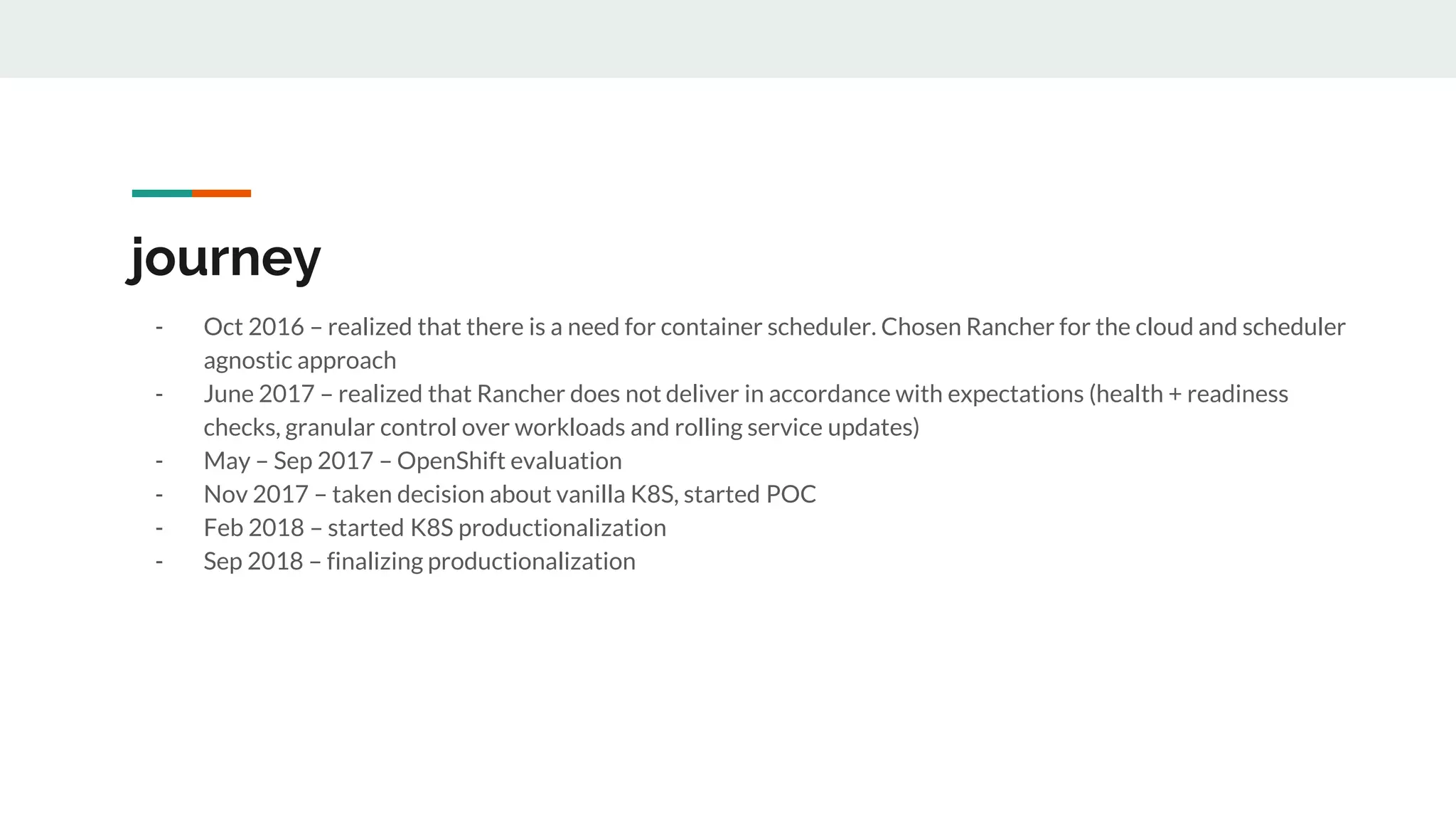 journey
- Oct 2016 – realized that there is a need for container scheduler. Chosen Rancher for the cloud and scheduler
agnostic approach
- June 2017 – realized that Rancher does not deliver in accordance with expectations (health + readiness
checks, granular control over workloads and rolling service updates)
- May – Sep 2017 – OpenShift evaluation
- Nov 2017 – taken decision about vanilla K8S, started POC
- Feb 2018 – started K8S productionalization
- Sep 2018 – finalizing productionalization
 